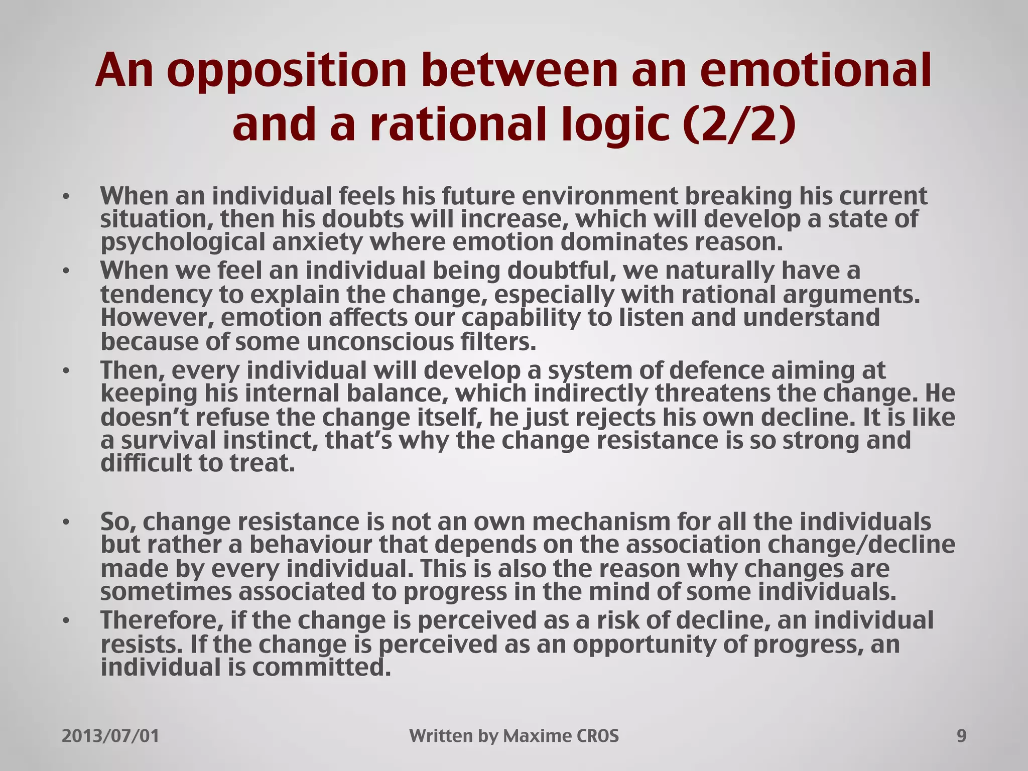 An opposition between an emotional
and a rational logic (2/2)"
2013/07/01" Written by Maxime CROS" 9"
•  When an individual feels his future environment breaking his current
situation, then his doubts will increase, which will develop a state of
psychological anxiety where emotion dominates reason."
•  When we feel an individual being doubtful, we naturally have a
tendency to explain the change, especially with rational arguments.
However, emotion affects our capability to listen and understand
because of some unconscious filters."
•  Then, every individual will develop a system of defence aiming at
keeping his internal balance, which indirectly threatens the change. He
doesn’t refuse the change itself, he just rejects his own decline. It is like
a survival instinct, that’s why the change resistance is so strong and
difficult to treat."
•  So, change resistance is not an own mechanism for all the individuals
but rather a behaviour that depends on the association change/decline
made by every individual. This is also the reason why changes are
sometimes associated to progress in the mind of some individuals."
•  Therefore, if the change is perceived as a risk of decline, an individual
resists. If the change is perceived as an opportunity of progress, an
individual is committed."
 