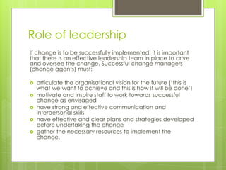Role of leadership
If change is to be successfully implemented, it is important
that there is an effective leadership team in place to drive
and oversee the change. Successful change managers
(change agents) must:
 articulate the organisational vision for the future (‘this is
what we want to achieve and this is how it will be done’)
 motivate and inspire staff to work towards successful
change as envisaged
 have strong and effective communication and
interpersonal skills
 have effective and clear plans and strategies developed
before undertaking the change
 gather the necessary resources to implement the
change.
 