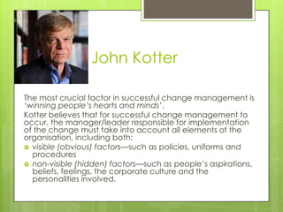 John Kotter
The most crucial factor in successful change management is
‘winning people’s hearts and minds’.
Kotter believes that for successful change management to
occur, the manager/leader responsible for implementation
of the change must take into account all elements of the
organisation, including both:
 visible (obvious) factors—such as policies, uniforms and
procedures
 non-visible (hidden) factors—such as people’s aspirations,
beliefs, feelings, the corporate culture and the
personalities involved.
 