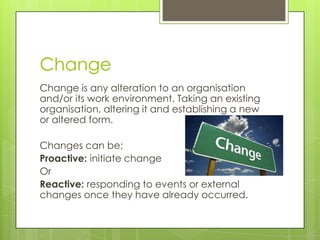 Change
Change is any alteration to an organisation
and/or its work environment. Taking an existing
organisation, altering it and establishing a new
or altered form.
Changes can be;
Proactive: initiate change
Or
Reactive: responding to events or external
changes once they have already occurred.
 