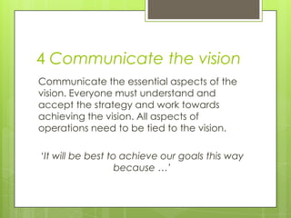 4 Communicate the vision
Communicate the essential aspects of the
vision. Everyone must understand and
accept the strategy and work towards
achieving the vision. All aspects of
operations need to be tied to the vision.
‘It will be best to achieve our goals this way
because …’
 