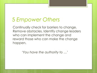 5 Empower Others
Continually check for barriers to change.
Remove obstacles. Identify change leaders
who can implement the change and
reward those who can make the change
happen.
‘You have the authority to …’
 