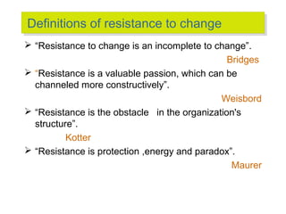 Definitions of resistance to change
Definitions of resistance to change
 “Resistance to change is an incomplete to change”.
Bridges
 “Resistance is a valuable passion, which can be
channeled more constructively”.
Weisbord
 “Resistance is the obstacle in the organization's
structure”.
Kotter
 “Resistance is protection ,energy and paradox”.
Maurer

 
