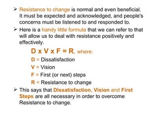  Resistance to change is normal and even beneficial.
It must be expected and acknowledged, and people's
concerns must be listened to and responded to.
 Here is a handy little formula that we can refer to that
will allow us to deal with resistance positively and
effectively.

D x V x F = R, where:
D = Dissatisfaction
V = Vision
F = First (or next) steps
R = Resistance to change
 This says that Dissatisfaction, Vision and First
Steps are all necessary in order to overcome
Resistance to change.

 