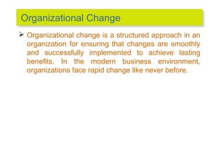 Organizational Change
Organizational Change
 Organizational change is a structured approach in an
organization for ensuring that changes are smoothly
and successfully implemented to achieve lasting
benefits. In the modern business environment,
organizations face rapid change like never before.

 