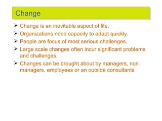 Change
Change
Change is an inevitable aspect of life.
Organizations need capacity to adapt quickly.
People are focus of most serious challenges.
Large scale changes often incur significant problems
and challenges.
 Changes can be brought about by managers, non
managers, employees or an outside consultants





 