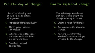Pre Planning of change
Some pre planning that
should be made before
change are:

How to implement change
The following steps shows
that how to implement the
change in an organization:

1. Introduce change gradually.

1. Create a vision for change

2. Clarify goals , policies
, strategies.

2. Communicate the vision for
change.

3. Whenever possible , keep
the team intact and keep
the same job titles.

3. Remove fears from the
minds of those who will get
affected by the change.

4. Develop trust and
confidence.

 