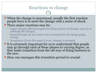 Reactions to change
10

 When the change is announced, usually the first reaction

people have is to meet the change with a sense of shock.
 Three major reactions may be:




Anger (people affected negatively blame person of change, may try to
sabotage the change)
Denial (People do not want to be accounted for the things going
wrong)
Acceptance (Once the anger is over, change is accepted.

 It is extremely important for us to understand that people

may go through each of these phases in varying degree, as
they make transition from the old way of doing business to
the new.
 How one manages this transition period in crucial.

 