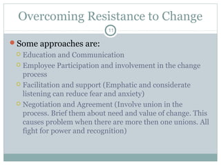 Overcoming Resistance to Change
11

Some approaches are:

Education and Communication
 Employee Participation and involvement in the change
process
 Facilitation and support (Emphatic and considerate
listening can reduce fear and anxiety)
 Negotiation and Agreement (Involve union in the
process. Brief them about need and value of change. This
causes problem when there are more then one unions. All
fight for power and recognition)


 