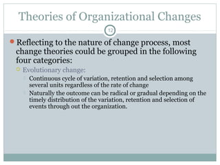 Theories of Organizational Changes
12

Reflecting to the nature of change process, most

change theories could be grouped in the following
four categories:


Evolutionary change:



Continuous cycle of variation, retention and selection among
several units regardless of the rate of change
Naturally the outcome can be radical or gradual depending on the
timely distribution of the variation, retention and selection of
events through out the organization.

 