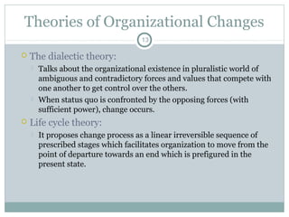 Theories of Organizational Changes
13



The dialectic theory:






Talks about the organizational existence in pluralistic world of
ambiguous and contradictory forces and values that compete with
one another to get control over the others.
When status quo is confronted by the opposing forces (with
sufficient power), change occurs.

Life cycle theory:


It proposes change process as a linear irreversible sequence of
prescribed stages which facilitates organization to move from the
point of departure towards an end which is prefigured in the
present state.

 
