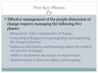 Five Key Phases
15

Effective management of the people dimension of

change requires managing the following five
phases:
Being aware of the requirements of change.
 Generating willingness for participation and supporting
the change initiatives.
 Gathering information and knowledge about the method
and process of change,
 Ability to implement the change on regular basis.
 Reinforcement to keep the cahnge process going.


 