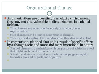 Organizational Change
16

 As organizations are operating in a volatile environment,

they may not always be able to direct changes in a planed
fashion.




Thus changes may occur spontaneously or randomly in an
organization.
Such changes may be termed as unplanned changes.
They may be disruptive, like a sudden strike thus closure of a plant.

 In comparison, planned change is a result of specific efforts

by a change agent and more and more intentional in nature.




Planned changes are undertaken with the purpose of achieving a goal
that might not be achieved otherwise.
It is also undertaken to reach new horizons and progress rapidly
towards a given set of goals and objectives.

 