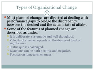 Types of Organizational Change
17

Most planned changes are directed at dealing with

performance gaps to bridge the discrepancy
between the desired and the actual state of affairs.
Some of the features of planned change are
described as under:
It is deliberate, systematic and well thought of.
 Velocity of change depends on the degree of level of
significance.
 Status quo is challenged.
 Reactions can be both positive and negative.
 Focuses on long-term changes.


 