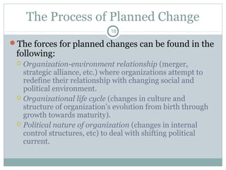 The Process of Planned Change
18

The forces for planned changes can be found in the

following:

Organization-environment relationship (merger,
strategic alliance, etc.) where organizations attempt to
redefine their relationship with changing social and
political environment.
 Organizational life cycle (changes in culture and
structure of organization’s evolution from birth through
growth towards maturity).
 Political nature of organization (changes in internal
control structures, etc) to deal with shifting political
current.


 