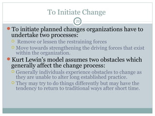 To Initiate Change
20

To initiate planned changes organizations have to

undertake two processes:

Remove or lessen the restraining forces
 Move towards strengthening the driving forces that exist
within the organization.
Kurt Lewin’s model assumes two obstacles which


generally affect the change process:

Generally individuals experience obstacles to change as
they are unable to alter long established practice.
 They may try to do things differently but may have the
tendency to return to traditional ways after short time.


 