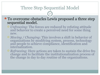 Three Step Sequential Model
21

To overcome obstacles Lewis proposed a three step

sequential model.

Unfreezing: The forces are reduced by refuting attitude
and behavior to create a perceived need for some thing
new.
 Moving / Changing: This involves a shift in behavior of
organizations by modifying system, process, technology
and people to achieve compliance, identification and
internalization.
 Refreezing: Here actions are taken to sustain the drive fro
change and to facilitate the institutionalization process of
the change in day to day routine of the organizations.


 