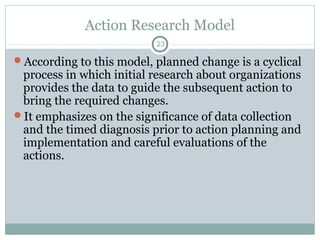 Action Research Model
23

According to this model, planned change is a cyclical

process in which initial research about organizations
provides the data to guide the subsequent action to
bring the required changes.
It emphasizes on the significance of data collection
and the timed diagnosis prior to action planning and
implementation and careful evaluations of the
actions.

 