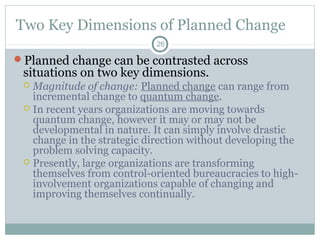 Two Key Dimensions of Planned Change
26

Planned change can be contrasted across

situations on two key dimensions.

Magnitude of change: Planned change can range from
incremental change to quantum change.
 In recent years organizations are moving towards
quantum change, however it may or may not be
developmental in nature. It can simply involve drastic
change in the strategic direction without developing the
problem solving capacity.
 Presently, large organizations are transforming
themselves from control-oriented bureaucracies to highinvolvement organizations capable of changing and
improving themselves continually.


 