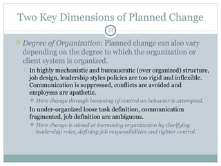 Two Key Dimensions of Planned Change
27



Degree of Organization: Planned change can also vary
depending on the degree to which the organization or
client system is organized.


In highly mechanistic and bureaucratic (over organized) structure,
job design, leadership styles policies are too rigid and inflexible.
Communication is suppressed, conflicts are avoided and
employees are apathetic.




Here change through loosening of control on behavior is attempted.

In under-organized loose task definition, communication
fragmented, job definition are ambiguous.


Here change is aimed at increasing organization by clarifying
leadership roles, defining job responsibilities and tighter control.

 