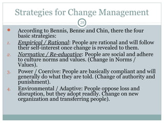 Strategies for Change Management
28


1.
2.

3.

4.

According to Bennis, Benne and Chin, there the four
basic strategies:
Empirical / Rational: People are rational and will follow
their self-interest once change is revealed to them.
Normative / Re-educative: People are social and adhere
to culture norms and values. (Change in Norms /
Values).
Power / Coercive: People are basically compliant and will
generally do what they are told. (Change of authority and
punishment).
Environmental / Adaptive: People oppose loss and
disruption, but they adopt readily. Change on new
organization and transferring people).

 