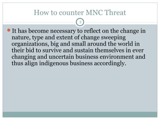 How to counter MNC Threat
3

It has become necessary to reflect on the change in

nature, type and extent of change sweeping
organizations, big and small around the world in
their bid to survive and sustain themselves in ever
changing and uncertain business environment and
thus align indigenous business accordingly.

 