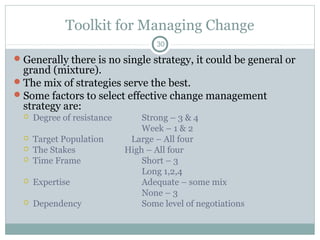 Toolkit for Managing Change
30

 Generally there is no single strategy, it could be general or

grand (mixture).
 The mix of strategies serve the best.
 Some factors to select effective change management
strategy are:


Degree of resistance




Target Population
The Stakes
Time Frame



Expertise



Dependency



Strong – 3 & 4
Week – 1 & 2
Large – All four
High – All four
Short – 3
Long 1,2,4
Adequate – some mix
None – 3
Some level of negotiations

 