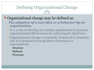 Defining Organizational Change
4

Organizational change may be defined as:

The adoption of a new idea or a behavior by an
organization.
 It is a way of altering an existing organization to increase
organizational effectiveness for achieving its objectives.
 Organizational change is primarily structural in character
and it is designed to bring about alterations in
organizations:




Structure
Methods
Processes.

 