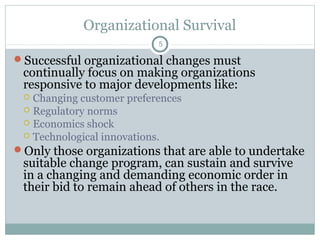 Organizational Survival
5

Successful organizational changes must

continually focus on making organizations
responsive to major developments like:

Changing customer preferences
 Regulatory norms
 Economics shock
 Technological innovations.
Only those organizations that are able to undertake


suitable change program, can sustain and survive
in a changing and demanding economic order in
their bid to remain ahead of others in the race.

 
