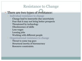 Resistance to Change
7

• There are two types of resistance:
– Individual resistance to change
•
•
•
•
•
•
•

–

Change lead to insecurity due uncertainty
Fear that it may not bring better prospects
Threatened by technology
Obsolescence of skills
Less wages
Loosing jobs
Working with different people

Organizational resistance to change
•
•
•

Threat to some top guys
Structural inertia of bureaucracy
Resource constraints.

 