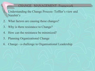 CHANGE MANAGEMENT- Framework
1. Understanding the Change Process- Toffler’s view and
Naisbitt’s
2. What factors are causing these changes?
3. Why is there resistance to Change?
4. How can the resistance be minimized?
5. Planning Organizational Change
6. Change - a challenge to Organisational Leadership
 