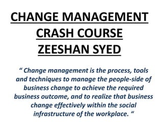 CHANGE MANAGEMENT
CRASH COURSE
ZEESHAN SYED
“ Change management is the process, tools
and techniques to manage the people-side of
business change to achieve the required
business outcome, and to realize that business
change effectively within the social
infrastructure of the workplace. “
 