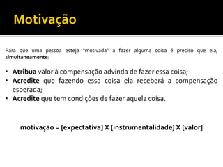 Paraqueumapessoaesteja"motivada"afazeralgumacoisaéprecisoqueela, simultaneamente: 
•Atribuavaloràcompensaçãoadvindadefazeressacoisa; 
•Acreditequefazendoessacoisaelareceberáacompensaçãoesperada; 
•Acreditequetemcondiçõesdefazeraquelacoisa. 
motivação = [expectativa] X [instrumentalidade] X [valor]  