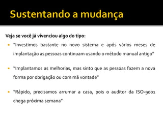 Vejasevocêjávivencioualgodotipo: 
“Investimosbastantenonovosistemaeapósváriosmesesdeimplantaçãoaspessoascontinuamusandoométodomanualantigo” 
“Implantamosasmelhorias,massintoqueaspessoasfazemanovaformaporobrigaçãooucommávontade” 
“Rápido,precisamosarrumaracasa,poisoauditordaISO-9001chegapróximasemana”  