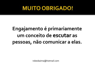 Engajamento é primariamente um conceito de escutaras pessoas, não comunicar a elas. 
robesbaima@hotmail.com 