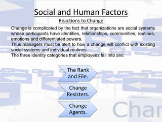 Social and Human Factors 
Reactions to Change 
Change is complicated by the fact that organizations are social systems 
whose participants have identities, relationships, communities, routines, 
emotions and differentiated powers. 
Thus managers must be alert to how a change will conflict with existing 
social systems and individual routines 
The three identity categories that employees fall into are: 
The Rank 
and File. 
Change 
Resisters. 
Change 
Agents. 
 