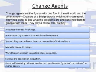 Change Agents 
Change agents are the figures with one foot in the old world and the 
other in new---Creators of a bridge across which others can travel. 
They help other to see what the problems are and convince them to 
grapple with them. They play a critical role, as they: 
Articulate the need for change. 
Are accepted by others as trustworthy and competent. 
See and diagnose problems from the perspective of their audience. 
Motivate people to change. 
Work through others in translating intent into action. 
Stabilize the adoption of innovation. 
Foster self-renewing behavior in others so that they can “go out of the business” as 
change agents. 
 