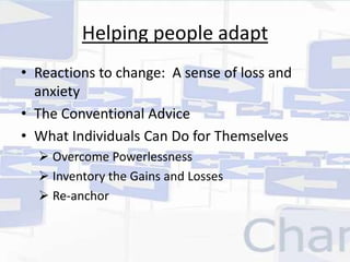 Helping people adapt 
• Reactions to change: A sense of loss and 
anxiety 
• The Conventional Advice 
• What Individuals Can Do for Themselves 
 Overcome Powerlessness 
 Inventory the Gains and Losses 
 Re-anchor 
 