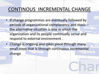 CONTINOUS INCREMENTAL CHANGE 
• If change programmes are eventually followed by 
periods of organizational complacency and stasis – 
the alternative situation is one in which the 
organization and its people continually sense and 
respond to external environment . 
• Change is ongoing and takes place through many 
small steps that is through continuous incremental 
change 
 