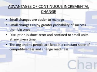 ADVANTAGES OF CONTINUOUS INCREMENTAL 
CHANGE 
• Small changes are easier to manage 
• Small changes enjoy greater probability of success 
than big ones 
• Disruption is short-term and confined to small units 
at any given time. 
• The org and its people are kept in a constant state of 
competitiveness and change readiness. 
 