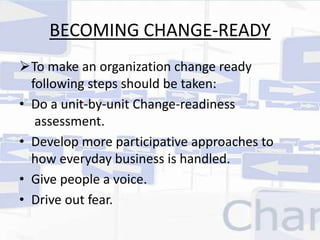 BECOMING CHANGE-READY 
To make an organization change ready 
following steps should be taken: 
• Do a unit-by-unit Change-readiness 
assessment. 
• Develop more participative approaches to 
how everyday business is handled. 
• Give people a voice. 
• Drive out fear. 
 