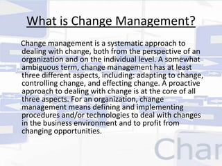 What is Change Management? 
Change management is a systematic approach to 
dealing with change, both from the perspective of an 
organization and on the individual level. A somewhat 
ambiguous term, change management has at least 
three different aspects, including: adapting to change, 
controlling change, and effecting change. A proactive 
approach to dealing with change is at the core of all 
three aspects. For an organization, change 
management means defining and implementing 
procedures and/or technologies to deal with changes 
in the business environment and to profit from 
changing opportunities. 
 