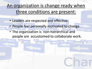 An organization is change ready when 
three conditions are present: 
• Leaders are respected and effective. 
• People feel personally motivated to change. 
• The organization is non-hierarchical and 
people are accustomed to collaborate work. 
 