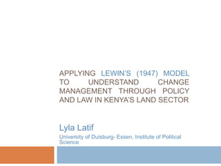APPLYING LEWIN’S (1947) MODEL
TO UNDERSTAND CHANGE
MANAGEMENT THROUGH POLICY
AND LAW IN KENYA’S LAND SECTOR
Lyla Latif
University of Duisburg- Essen, Institute of Political
Science
 