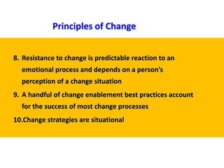 8. Resistance to change is predictable reaction to an
emotional process and depends on a person’s
perception of a change situation
9. A handful of change enablement best practices account
for the success of most change processes
10.Change strategies are situational
Principles of Change
 