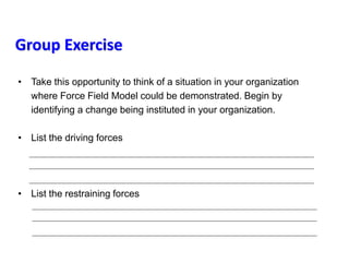 Group Exercise
• Take this opportunity to think of a situation in your organization
where Force Field Model could be demonstrated. Begin by
identifying a change being instituted in your organization.
• List the driving forces
• List the restraining forces
 