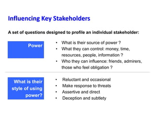 Influencing Key Stakeholders
A set of questions designed to profile an individual stakeholder:
• Reluctant and occasional
• Make response to threats
• Assertive and direct
• Deception and subtlety
What is their
style of using
power?
• What is their source of power ?
• What they can control: money, time,
resources, people, information ?
• Who they can influence: friends, admirers,
those who feel obligation ?
Power
 