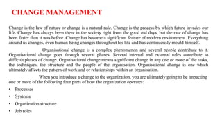 CHANGE MANAGEMENT
Change is the law of nature or change is a natural rule. Change is the process by which future invades our
life. Change has always been there in the society right from the good old days, but the rate of change has
been faster than it was before. Change has become a significant feature of modern environment. Everything
around us changes, even human being changes throughout his life and has continuously mould himself.
Organisational change is a complex phenomenon and several people contribute to it.
Organisational change goes through several phases. Several internal and external roles contribute to
difficult phases of change. Organisational change means significant change in any one or more of the tasks,
the techniques, the structure and the people of the organisation. Organisational change is one which
ultimately affects the pattern of work and or relationships within an organisation.
When you introduce a change to the organization, you are ultimately going to be impacting
one or more of the following four parts of how the organization operates:
• Processes
• Systems
• Organization structure
• Job roles
 