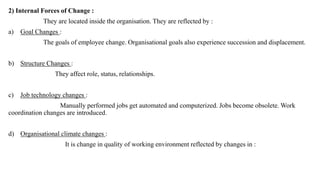 2) Internal Forces of Change :
They are located inside the organisation. They are reflected by :
a) Goal Changes :
The goals of employee change. Organisational goals also experience succession and displacement.
b) Structure Changes :
They affect role, status, relationships.
c) Job technology changes :
Manually performed jobs get automated and computerized. Jobs become obsolete. Work
coordination changes are introduced.
d) Organisational climate changes :
It is change in quality of working environment reflected by changes in :
 