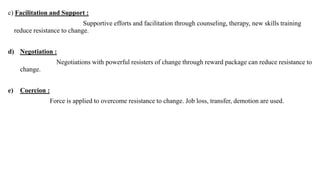 c) Facilitation and Support :
Supportive efforts and facilitation through counseling, therapy, new skills training
reduce resistance to change.
d) Negotiation :
Negotiations with powerful resisters of change through reward package can reduce resistance to
change.
e) Coercion :
Force is applied to overcome resistance to change. Job loss, transfer, demotion are used.
 
